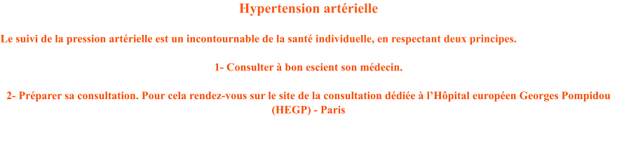 Hypertension artrielle   Le suivi de la pression artrielle est un incontournable de la sant individuelle, en respectant deux principes.  1- Consulter  bon escient son mdecin.   2- Prparer sa consultation. Pour cela rendez-vous sur le site de la consultation ddie  lHpital europen Georges Pompidou (HEGP) - Paris