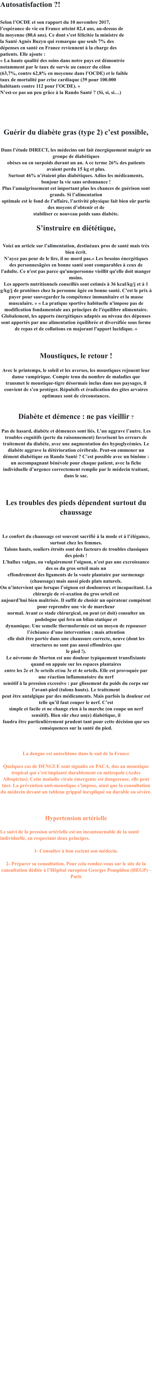 Autosatisfaction ?!  Selon lOCDE et son rapport du 10 novembre 2017, lesprance de vie en France atteint 82,4 ans, au-dessus de la moyenne (80,6 ans). Ce dont sest flicite la ministre de la Sant Agns Buzyn qui remarque que seuls 7% des dpenses en sant en France reviennent  la charge des patients. Elle ajoute :  La haute qualit des soins dans notre pays est dmontre notamment par le taux de survie au cancer du clon (63,7%, contre 62,8% en moyenne dans lOCDE) et le faible taux de mortalit par crise cardiaque (39 pour 100.000 habitants contre 112 pour lOCDE).  Nest-ce pas un peu grce  la Rando Sant ? (Si, si, si)      Gurir du diabte gras (type 2) cest possible,  Dans ltude DIRECT, les mdecins ont fait nergiquement maigrir un groupe de diabtiques obses ou en surpoids durant un an. A ce terme 26% des patients avaient perdu 15 kg et plus. Surtout 46% ntaient plus diabtiques. Adios les mdicaments, bonjour la vie sans ordonnance ! Plus lamaigrissement est important plus les chances de gurison sont grands. Si lalimentation optimale est le fond de laffaire, lactivit physique fait bien sr partie des moyens dobtenir et de stabiliser ce nouveau poids sans diabte.  Sinstruire en dittique,  Voici un article sur lalimentation, destinaux pros de sant mais trs bien crit. Nayez pas peur de le lire, il ne mord pas. Les besoins nergtiques des personnesges en bonne sant sont comparables  ceux de l'adulte. Ce n'est pas parce qu'unepersonne vieillit qu'elle doit manger moins. Les apports nutritionnels conseills sont estims  36 kcal/kg/j et  1 g/kg/j de protines chez la personne ge en bonne sant. C'est le prix  payer pour sauvegarder la comptence immunitaire et la masse musculaire.   La pratique sportive habituelle n'impose pas de modification fondamentale aux principes de l'quilibre alimentaire. Globalement, les apports nergtiques adapts au niveau des dpenses sont apports par une alimentation quilibre et diversifie sous forme de repas et de collations en majorant l'apport lucidique.     Moustiques, le retour !  Avec le printemps, le soleil et les averses, les moustiques rejouent leur danse vampirique. Compte tenu du nombre de maladies que transmet le moustique-tigre dsormais inclus dans nos paysages, il convient de sen protger. Rpulsifs et radication des gites arvaires optimaux sont de circonstances.   Diabte et dmence : ne pas vieillir ?  Pas de hasard, diabte et dmences sont lis. Lun aggrave lautre. Les troubles cognitifs (perte du raisonnement) favorisent les erreurs de traitement du diabte, avec une augmentation des hypoglycmies. Le diabte aggrave la dtrioration crbrale. Peut-on emmener un dment diabtique en Rando Sant ? Cest possible avec un binme : un accompagnant bnvole pour chaque patient, avec la fiche individuelle durgence correctement remplie par le mdecin traitant, dans le sac.    Les troubles des pieds dpendent surtout du chaussage   Le confort du chaussage est souvent sacrifi  la mode et  llgance, surtout chez les femmes. Talons hauts, souliers troits sont des facteurs de troubles classiques des pieds ! Lhallux valgus, ou vulgairement loignon, nest pas une excroissance des os du gros orteil mais un effondrement des ligaments de la voute plantaire par surmenage (chaussage) mais aussi pieds plats naturels. On nintervient que lorsque loignon est douloureux et incapacitant. La chirurgie de r-axation du gros orteil est aujourdhui bien matrise. Il suffit de choisir un oprateur comptent pour reprendre une vie de marcheur normal. Avant ce stade chirurgical, on peut (et doit) consulter un podologue qui fera un bilan statique et dynamique. Une semelle thermoforme est un moyen de repousser lchance dune intervention ; mais attention elle doit tre porte dans une chaussure correcte, neuve (dont les structures ne sont pas aussi effondres que le pied !). Le nvrome de Morton est une douleur typiquement transfixiante quand on appuie sur les espaces plantaires entre les 2e et 3e orteils et/ou 3e et 4e orteils. Elle est provoque par une raction inflammatoire du nerf sensitif  la pression excessive : par glissement du poids du corps sur lavant-pied (talons hauts). Le traitement peut tre antalgique par des mdicaments. Mais parfois la douleur est telle quil faut couper le nerf. Cest simple et facile et ne change rien  la marche (on coupe un nerf sensitif). Bien sr chez un(e) diabtique, il faudra tre particulirement prudent tant pour cette dcision que ses consquences sur la sant du pied.    La dengue est autochtone dans le sud de la France  Quelques cas de DENGUE sont signals en PACA, dus au moustique tropical qui sest implant durablement en mtropole (Aedes Albopictus). Cette maladie virale mergente est dangereuse, elle peut tuer. La prvention anti-moustique simpose, ainsi que la consultation du mdecin devant un tableau grippal inexpliqu ou durable ou svre.    Hypertension artrielle   Le suivi de la pression artrielle est un incontournable de la sant individuelle, en respectant deux principes.  1- Consulter  bon escient son mdecin.   2- Prparer sa consultation. Pour cela rendez-vous sur le site de la consultation ddie  lHpital europen Georges Pompidou (HEGP) - Paris